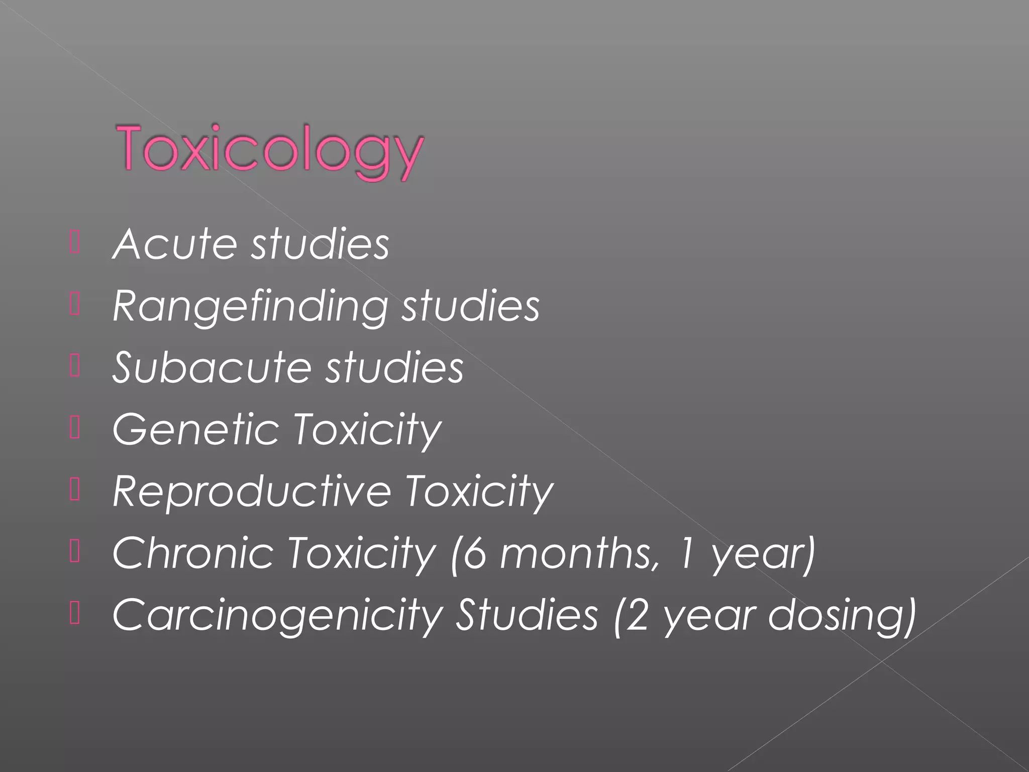  Acute studies
 Rangefinding studies
 Subacute studies
 Genetic Toxicity
 Reproductive Toxicity
 Chronic Toxicity (6 months, 1 year)
 Carcinogenicity Studies (2 year dosing)
 