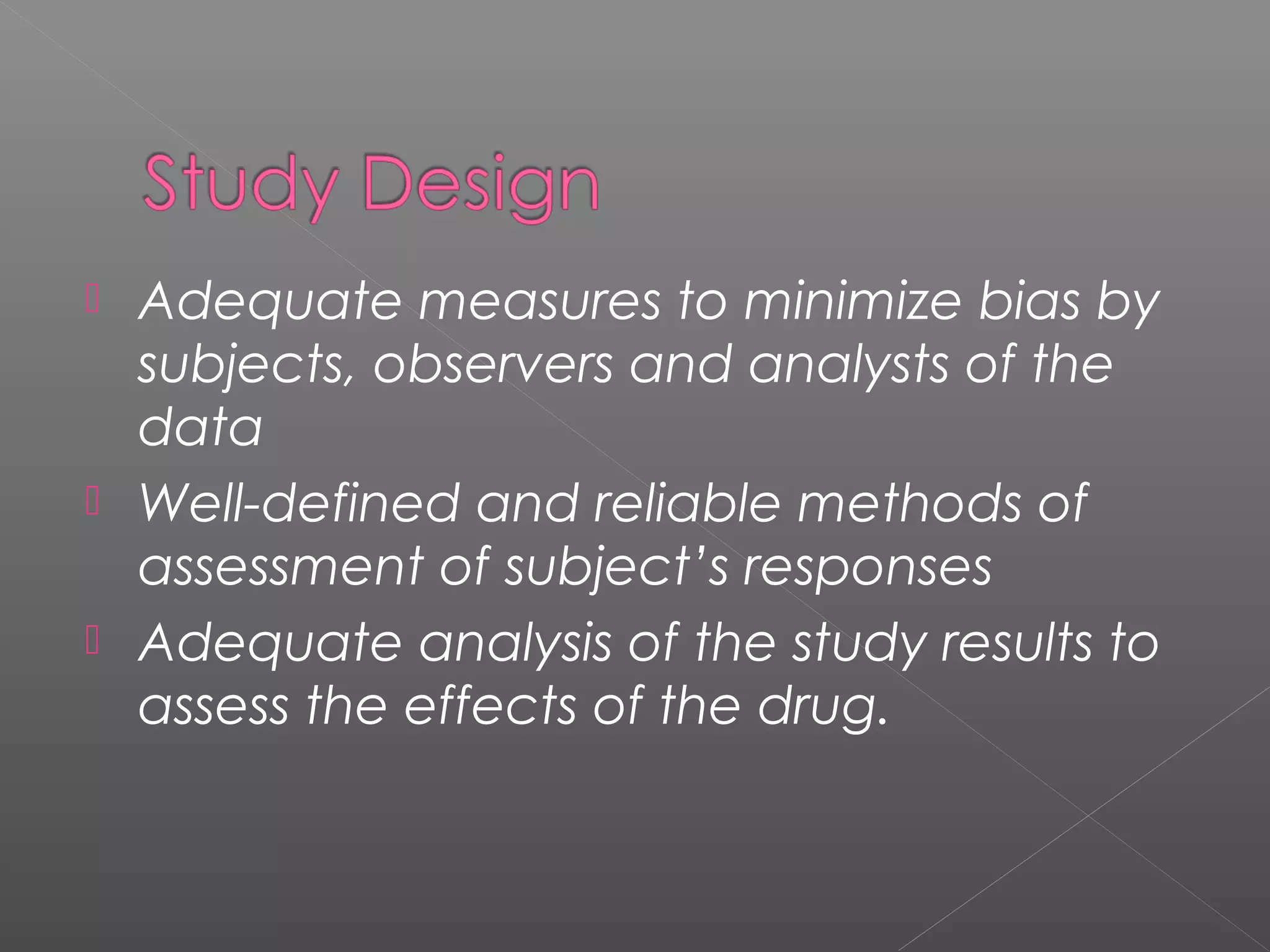  Adequate measures to minimize bias by
subjects, observers and analysts of the
data
 Well-defined and reliable methods of
assessment of subject’s responses
 Adequate analysis of the study results to
assess the effects of the drug.
 