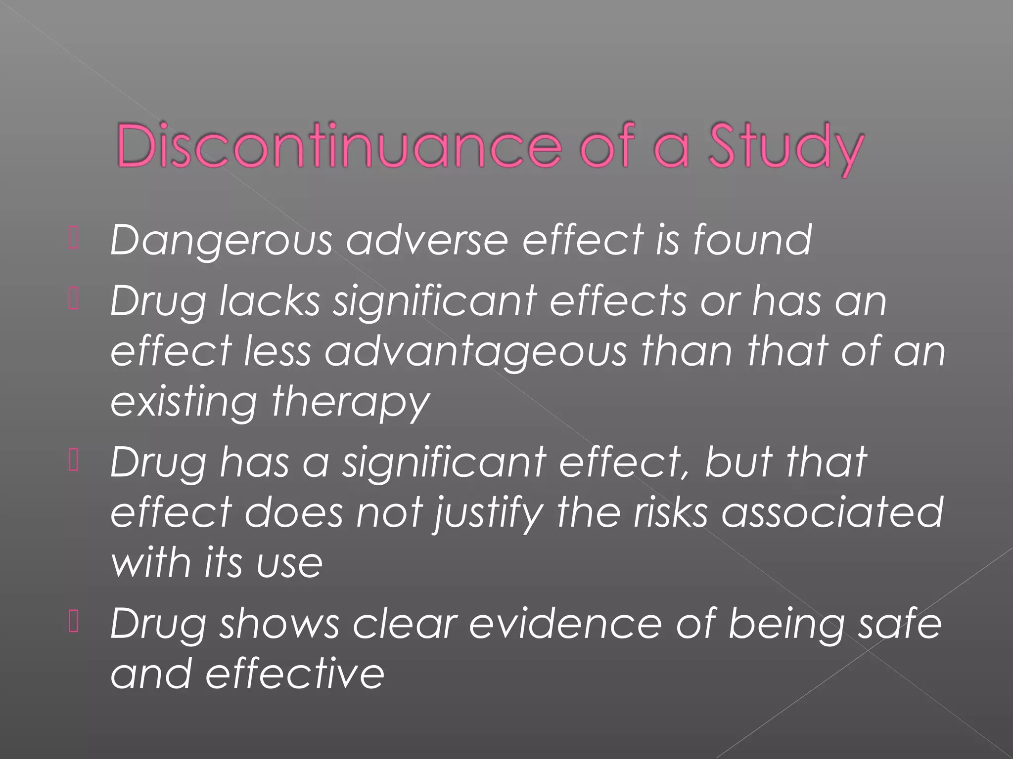  Dangerous adverse effect is found
 Drug lacks significant effects or has an
effect less advantageous than that of an
existing therapy
 Drug has a significant effect, but that
effect does not justify the risks associated
with its use
 Drug shows clear evidence of being safe
and effective
 
