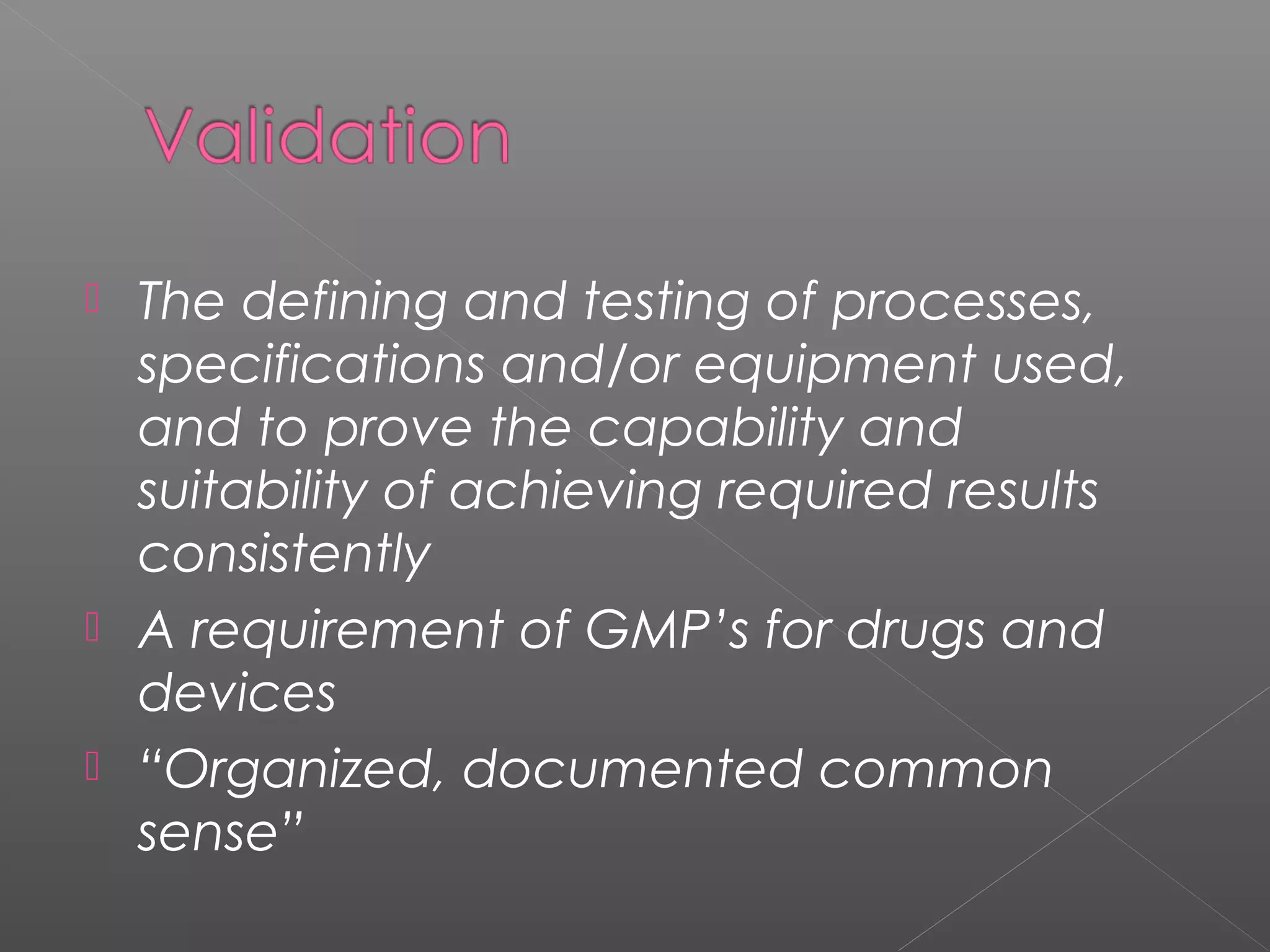  The defining and testing of processes,
specifications and/or equipment used,
and to prove the capability and
suitability of achieving required results
consistently
 A requirement of GMP’s for drugs and
devices
 “Organized, documented common
sense”
 
