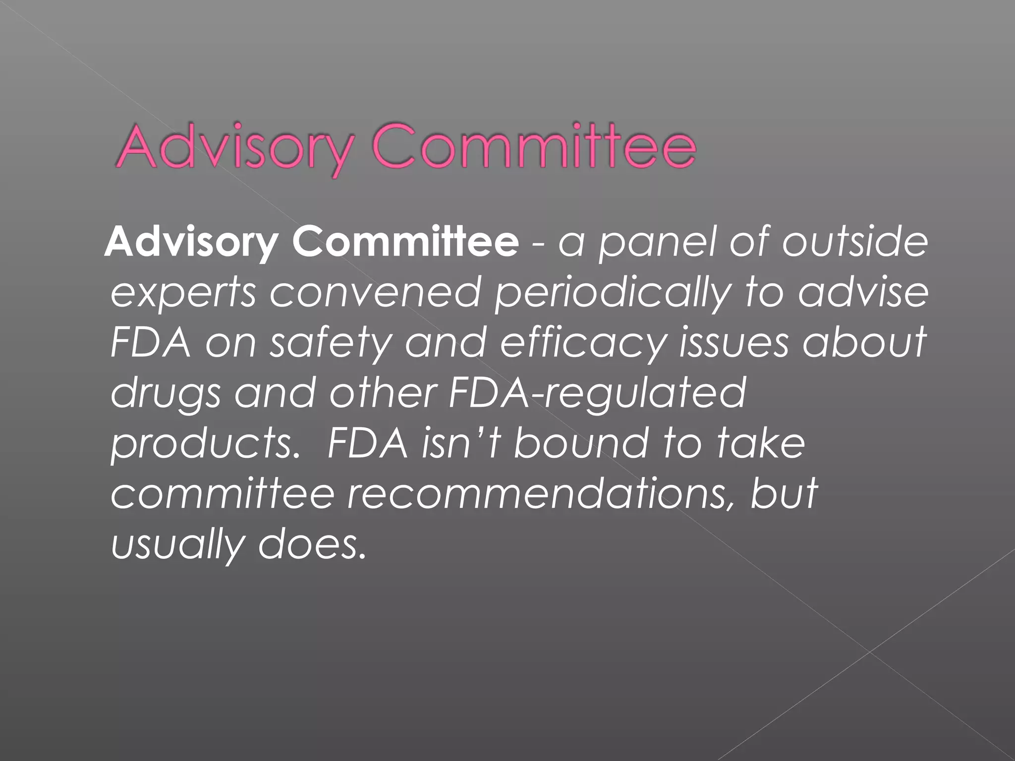 Advisory Committee - a panel of outside
experts convened periodically to advise
FDA on safety and efficacy issues about
drugs and other FDA-regulated
products. FDA isn’t bound to take
committee recommendations, but
usually does.
 