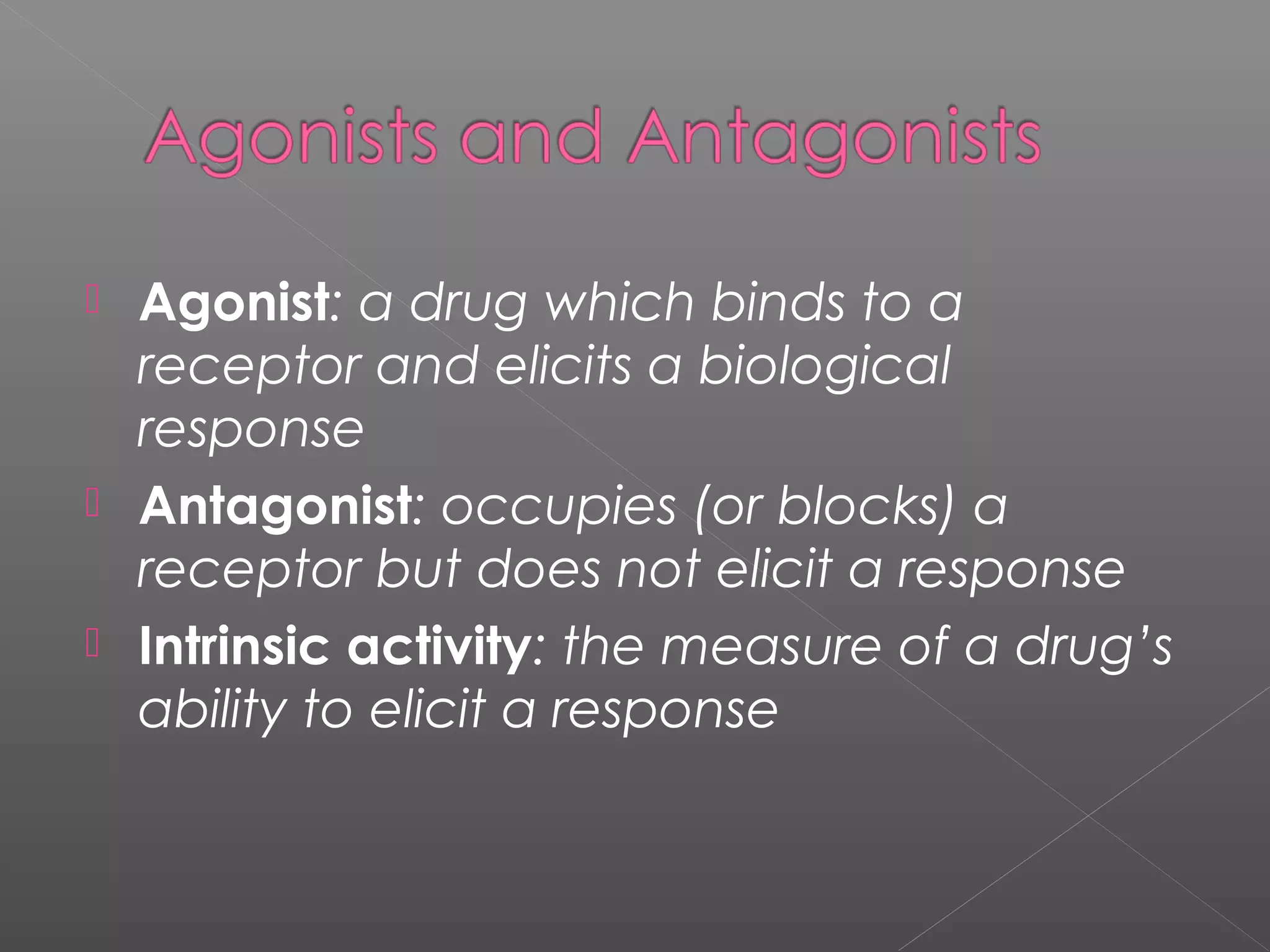  Agonist: a drug which binds to a
receptor and elicits a biological
response
 Antagonist: occupies (or blocks) a
receptor but does not elicit a response
 Intrinsic activity: the measure of a drug’s
ability to elicit a response
 