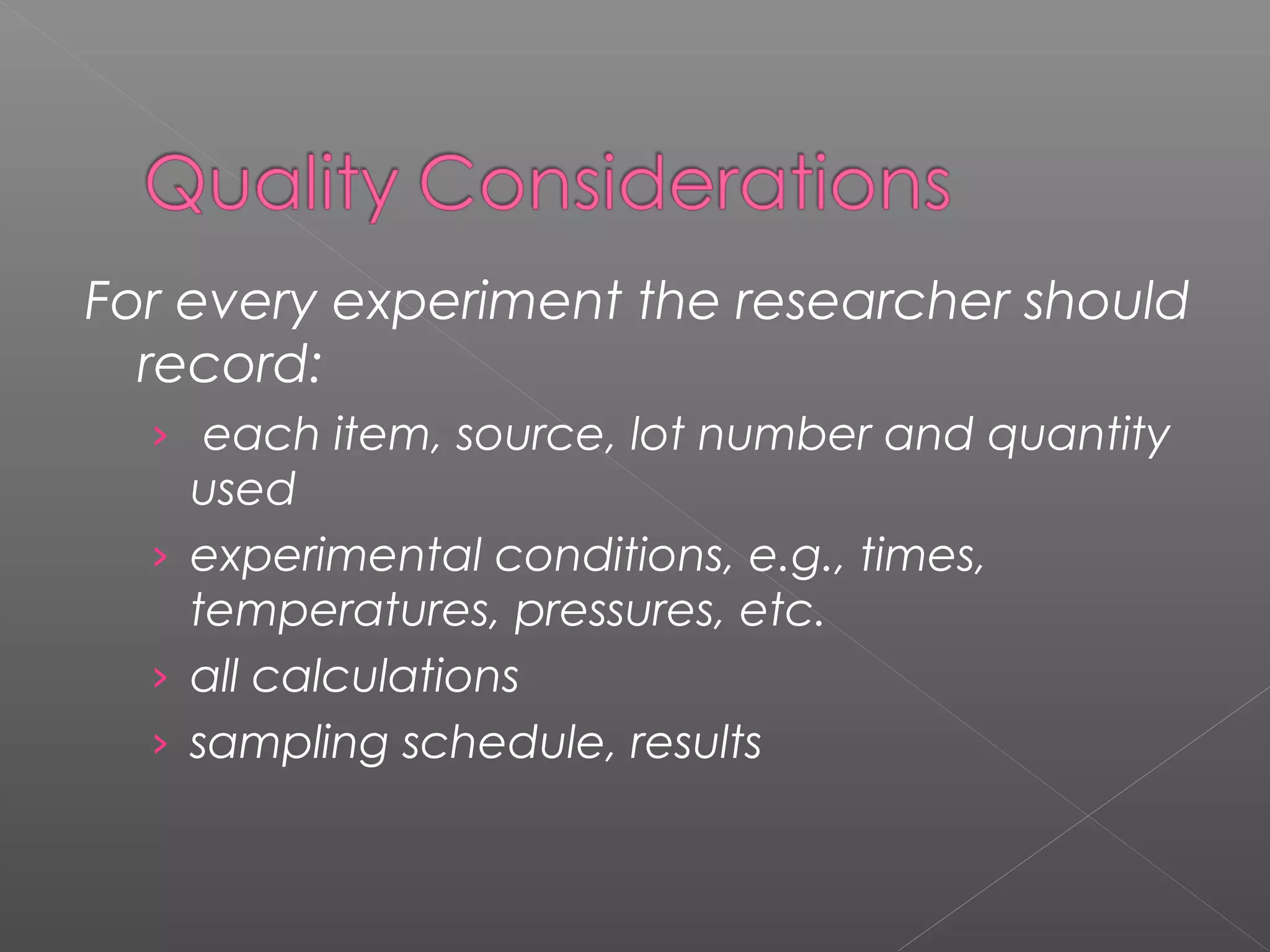 For every experiment the researcher should
record:
› each item, source, lot number and quantity
used
› experimental conditions, e.g., times,
temperatures, pressures, etc.
› all calculations
› sampling schedule, results
 