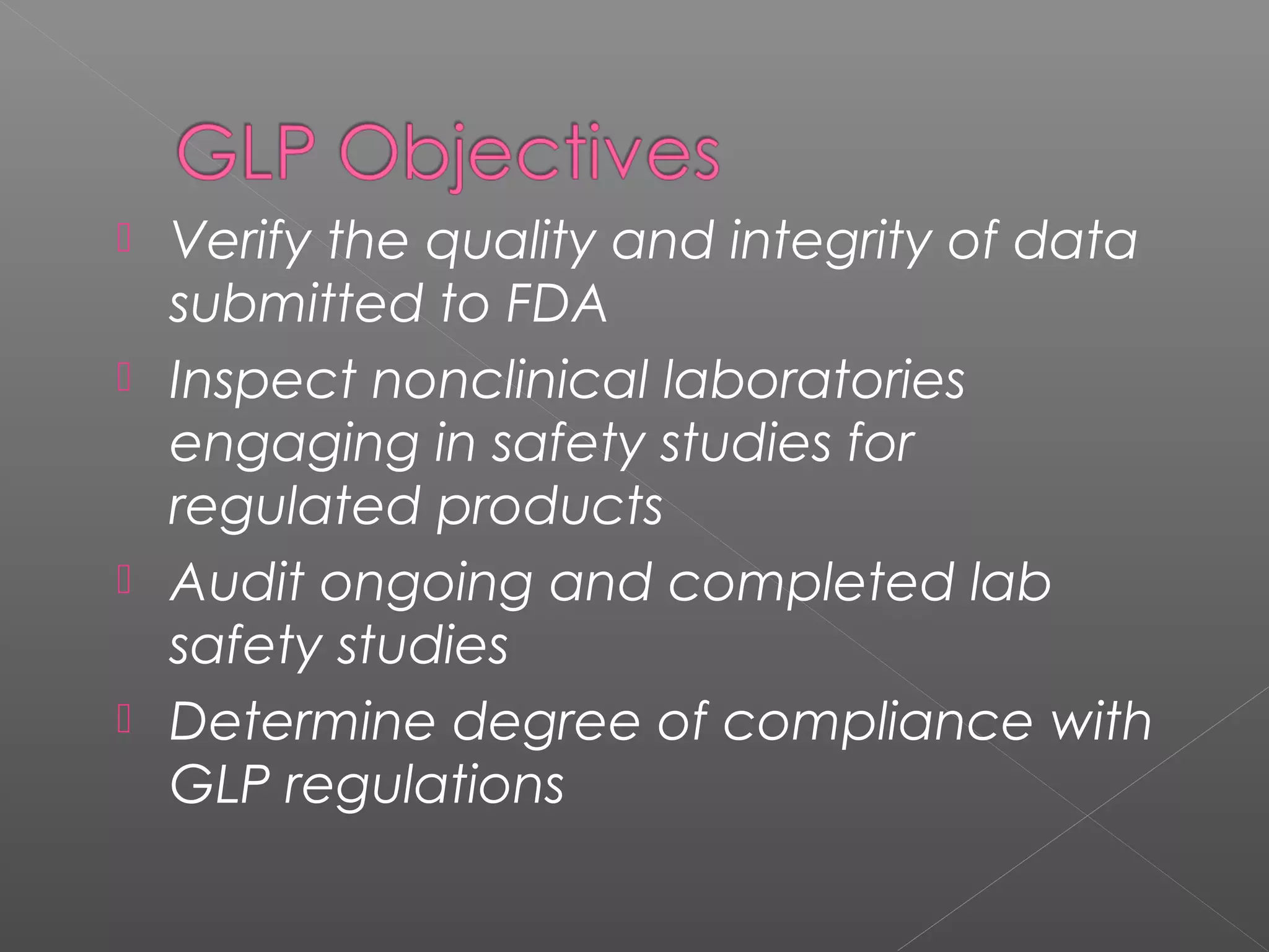  Verify the quality and integrity of data
submitted to FDA
 Inspect nonclinical laboratories
engaging in safety studies for
regulated products
 Audit ongoing and completed lab
safety studies
 Determine degree of compliance with
GLP regulations
 