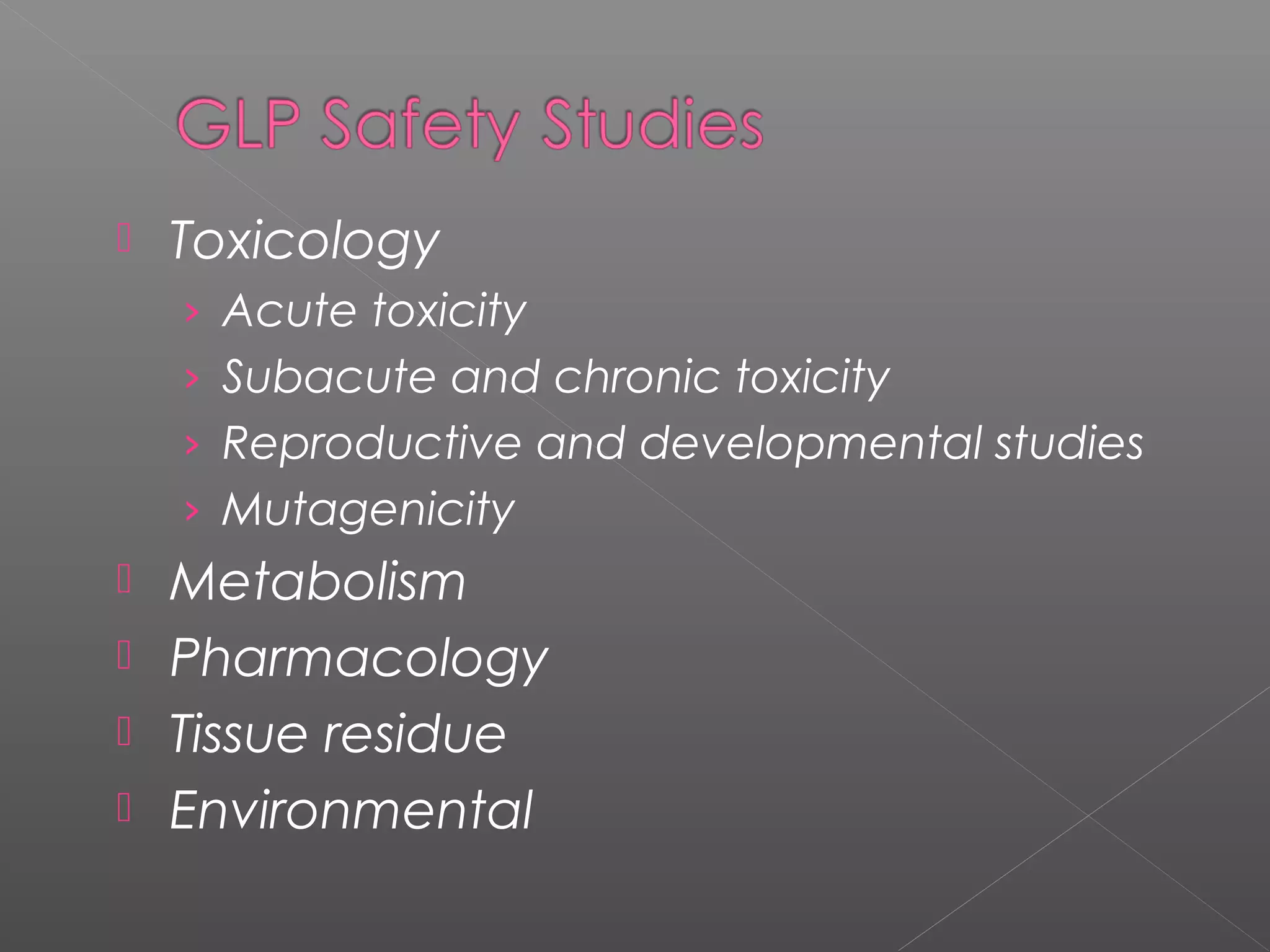  Toxicology
› Acute toxicity
› Subacute and chronic toxicity
› Reproductive and developmental studies
› Mutagenicity
 Metabolism
 Pharmacology
 Tissue residue
 Environmental
 