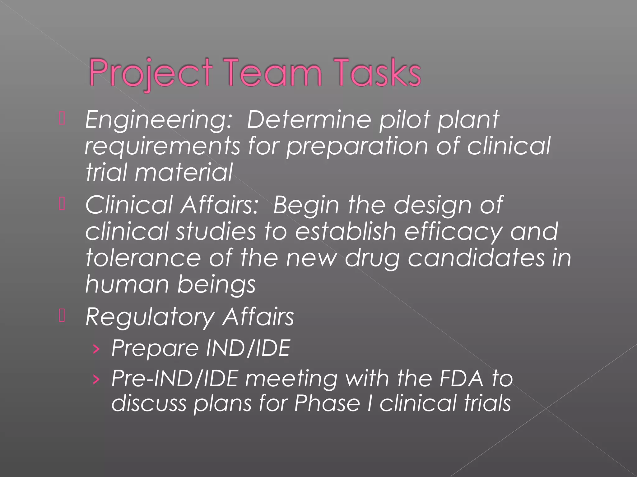  Engineering: Determine pilot plant
requirements for preparation of clinical
trial material
 Clinical Affairs: Begin the design of
clinical studies to establish efficacy and
tolerance of the new drug candidates in
human beings
 Regulatory Affairs
› Prepare IND/IDE
› Pre-IND/IDE meeting with the FDA to
discuss plans for Phase I clinical trials
 