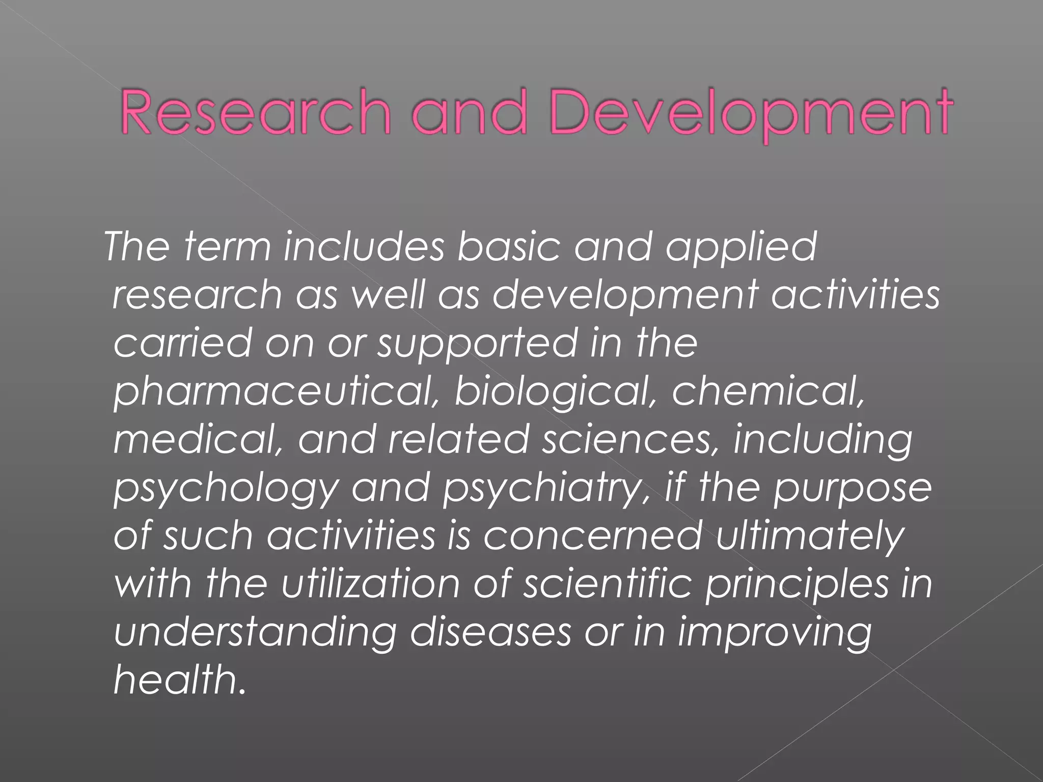 The term includes basic and applied
research as well as development activities
carried on or supported in the
pharmaceutical, biological, chemical,
medical, and related sciences, including
psychology and psychiatry, if the purpose
of such activities is concerned ultimately
with the utilization of scientific principles in
understanding diseases or in improving
health.
 