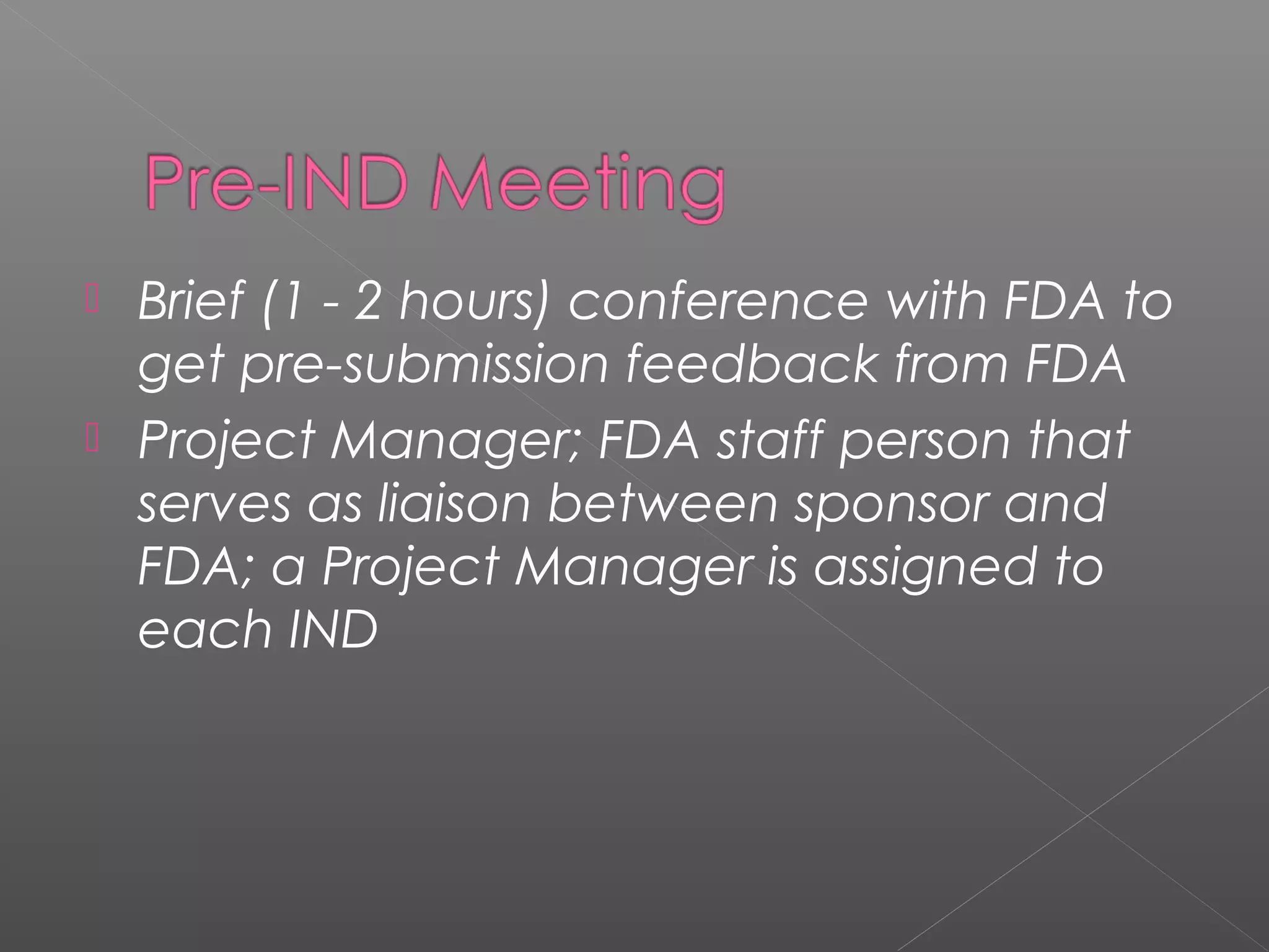  Brief (1 - 2 hours) conference with FDA to
get pre-submission feedback from FDA
 Project Manager; FDA staff person that
serves as liaison between sponsor and
FDA; a Project Manager is assigned to
each IND
 