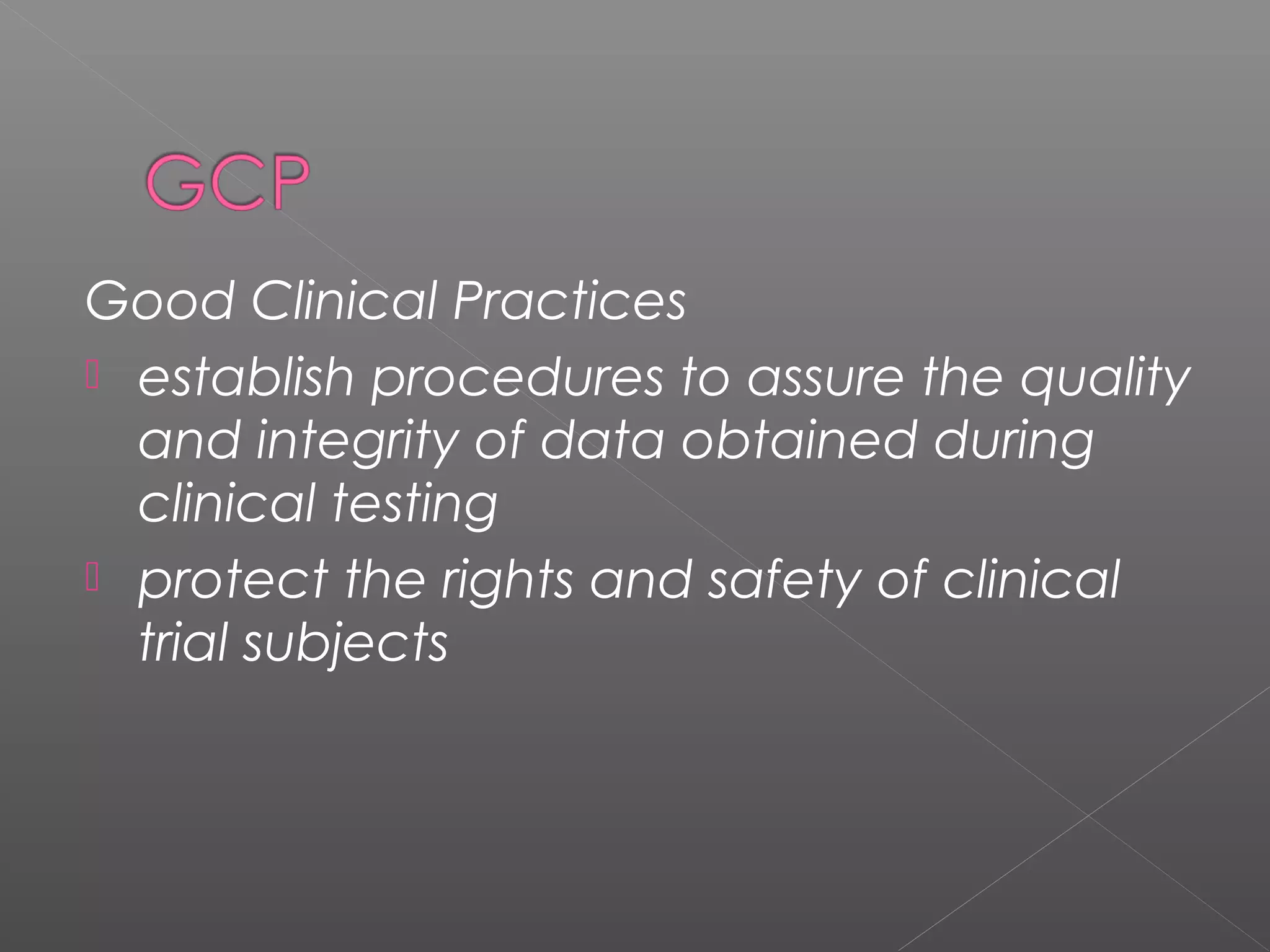 Good Clinical Practices
 establish procedures to assure the quality
and integrity of data obtained during
clinical testing
 protect the rights and safety of clinical
trial subjects
 