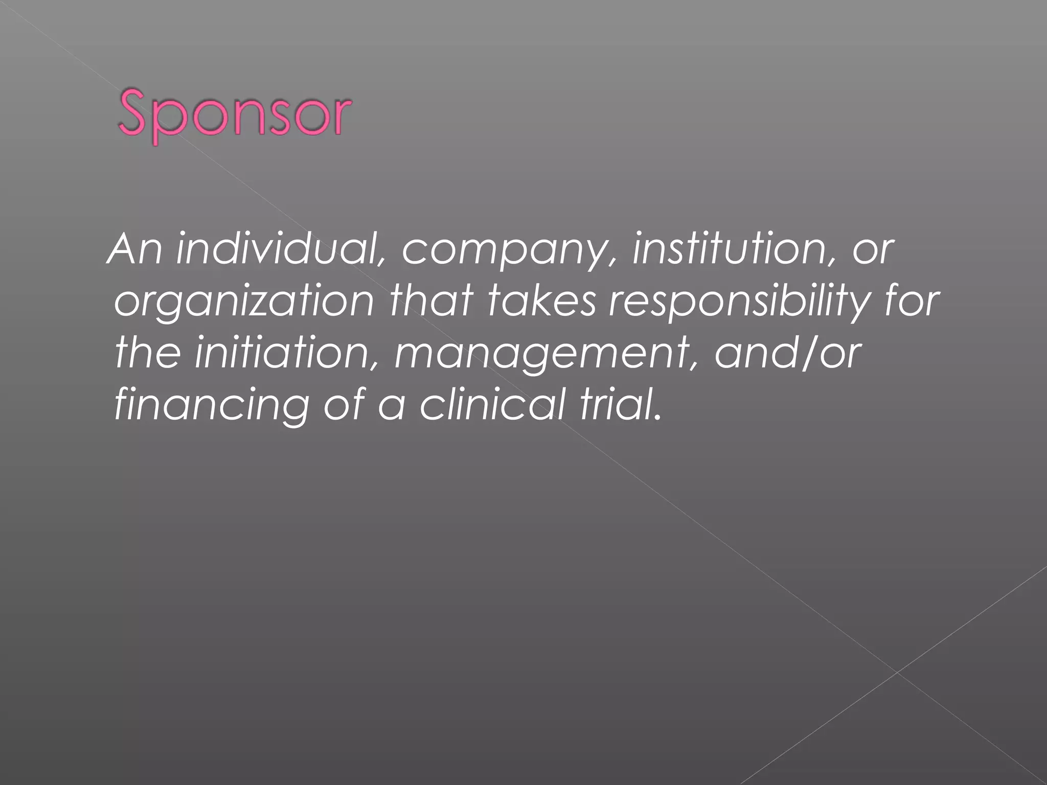 An individual, company, institution, or
organization that takes responsibility for
the initiation, management, and/or
financing of a clinical trial.
 