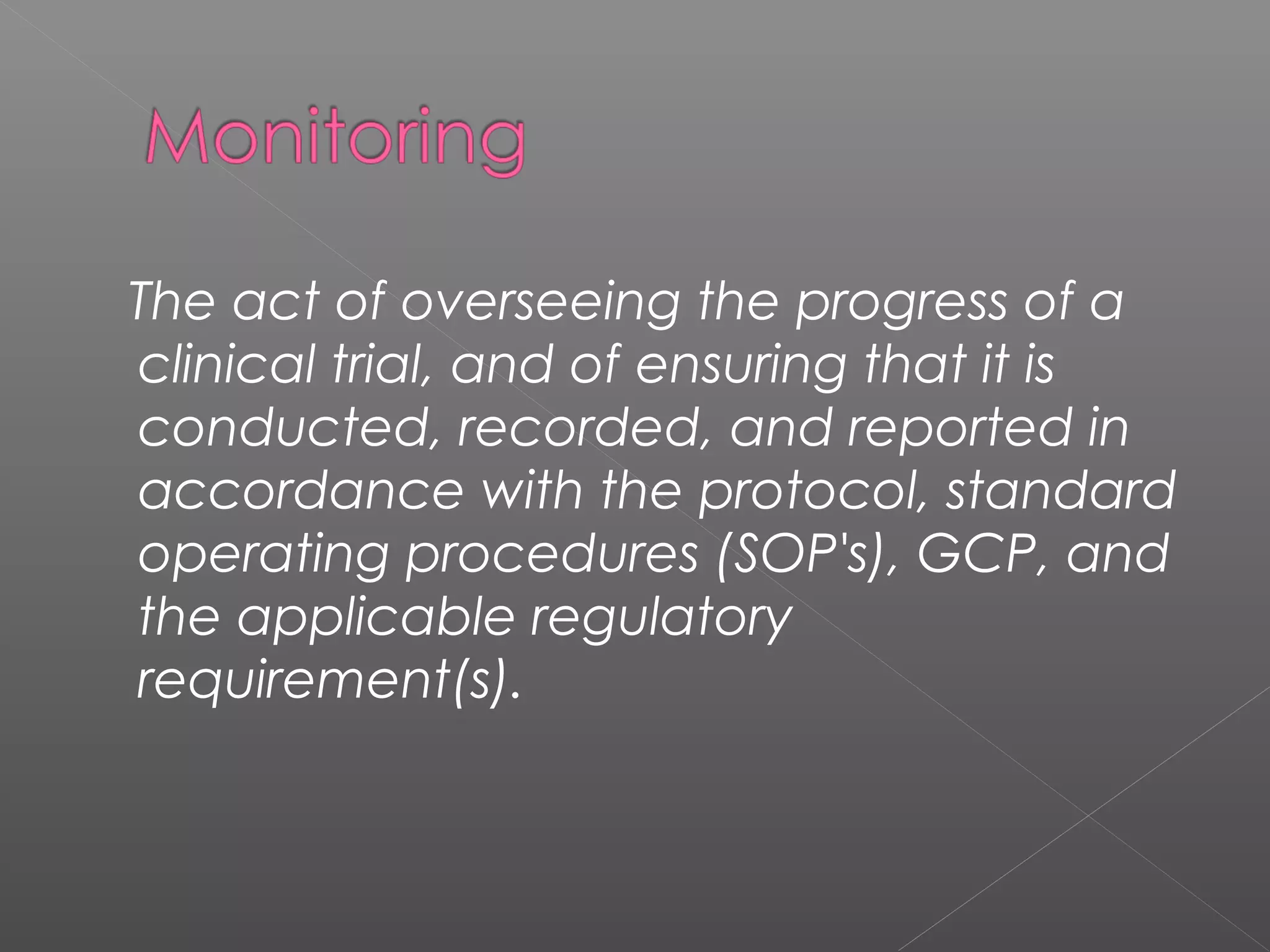 The act of overseeing the progress of a
clinical trial, and of ensuring that it is
conducted, recorded, and reported in
accordance with the protocol, standard
operating procedures (SOP's), GCP, and
the applicable regulatory
requirement(s).
 