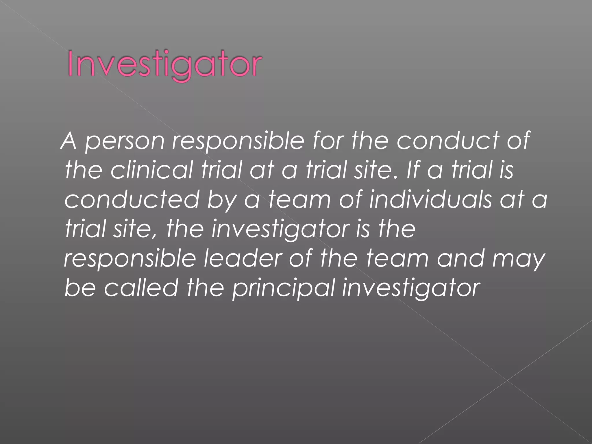 A person responsible for the conduct of
the clinical trial at a trial site. If a trial is
conducted by a team of individuals at a
trial site, the investigator is the
responsible leader of the team and may
be called the principal investigator
 