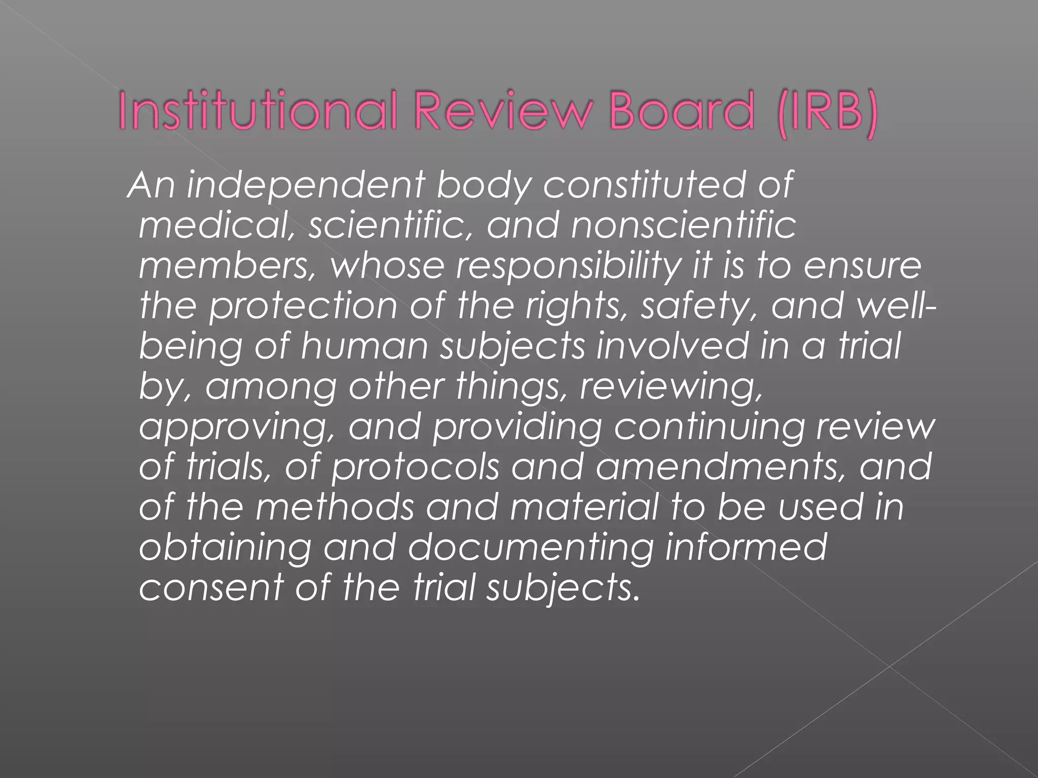 An independent body constituted of
medical, scientific, and nonscientific
members, whose responsibility it is to ensure
the protection of the rights, safety, and well-
being of human subjects involved in a trial
by, among other things, reviewing,
approving, and providing continuing review
of trials, of protocols and amendments, and
of the methods and material to be used in
obtaining and documenting informed
consent of the trial subjects.
 