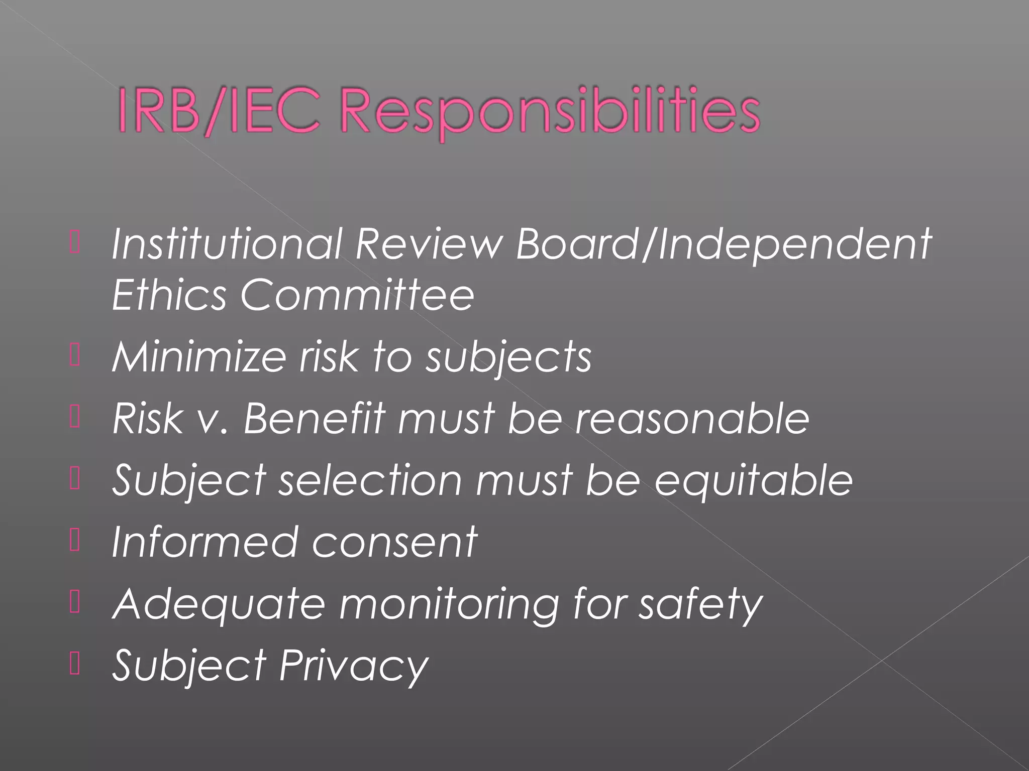 Institutional Review Board/Independent
Ethics Committee
 Minimize risk to subjects
 Risk v. Benefit must be reasonable
 Subject selection must be equitable
 Informed consent
 Adequate monitoring for safety
 Subject Privacy
 