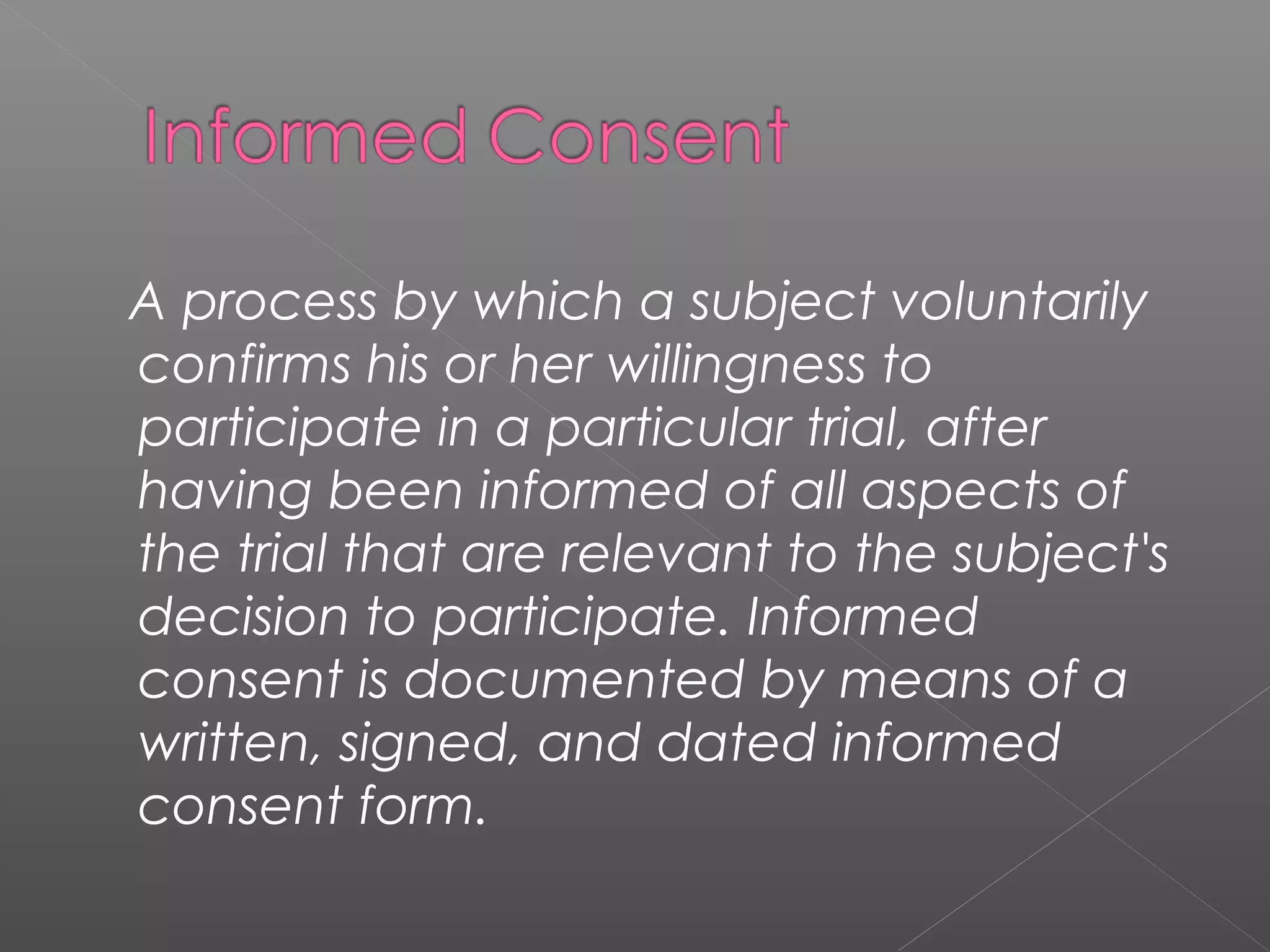 A process by which a subject voluntarily
confirms his or her willingness to
participate in a particular trial, after
having been informed of all aspects of
the trial that are relevant to the subject's
decision to participate. Informed
consent is documented by means of a
written, signed, and dated informed
consent form.
 