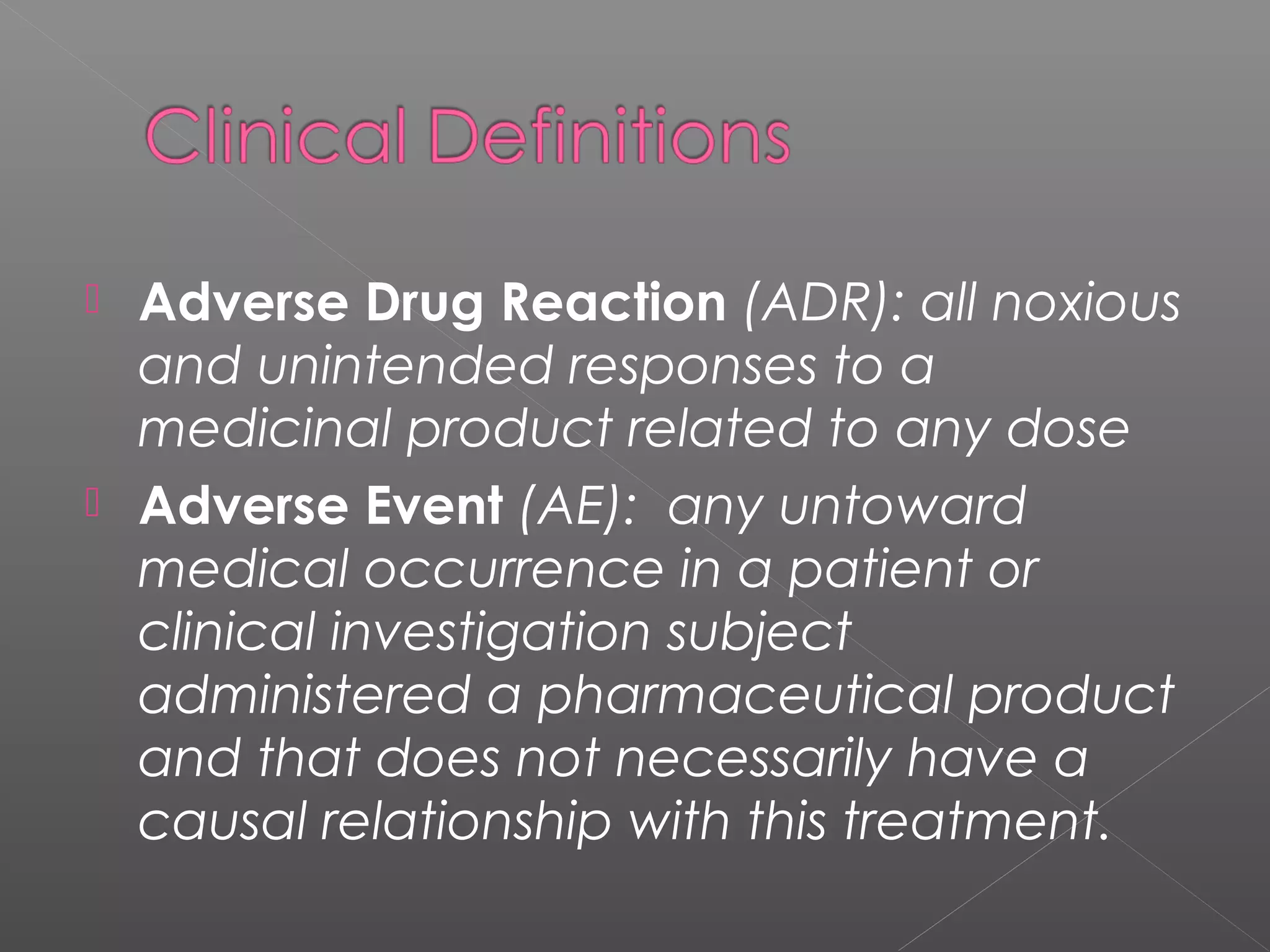  Adverse Drug Reaction (ADR): all noxious
and unintended responses to a
medicinal product related to any dose
 Adverse Event (AE): any untoward
medical occurrence in a patient or
clinical investigation subject
administered a pharmaceutical product
and that does not necessarily have a
causal relationship with this treatment.
 