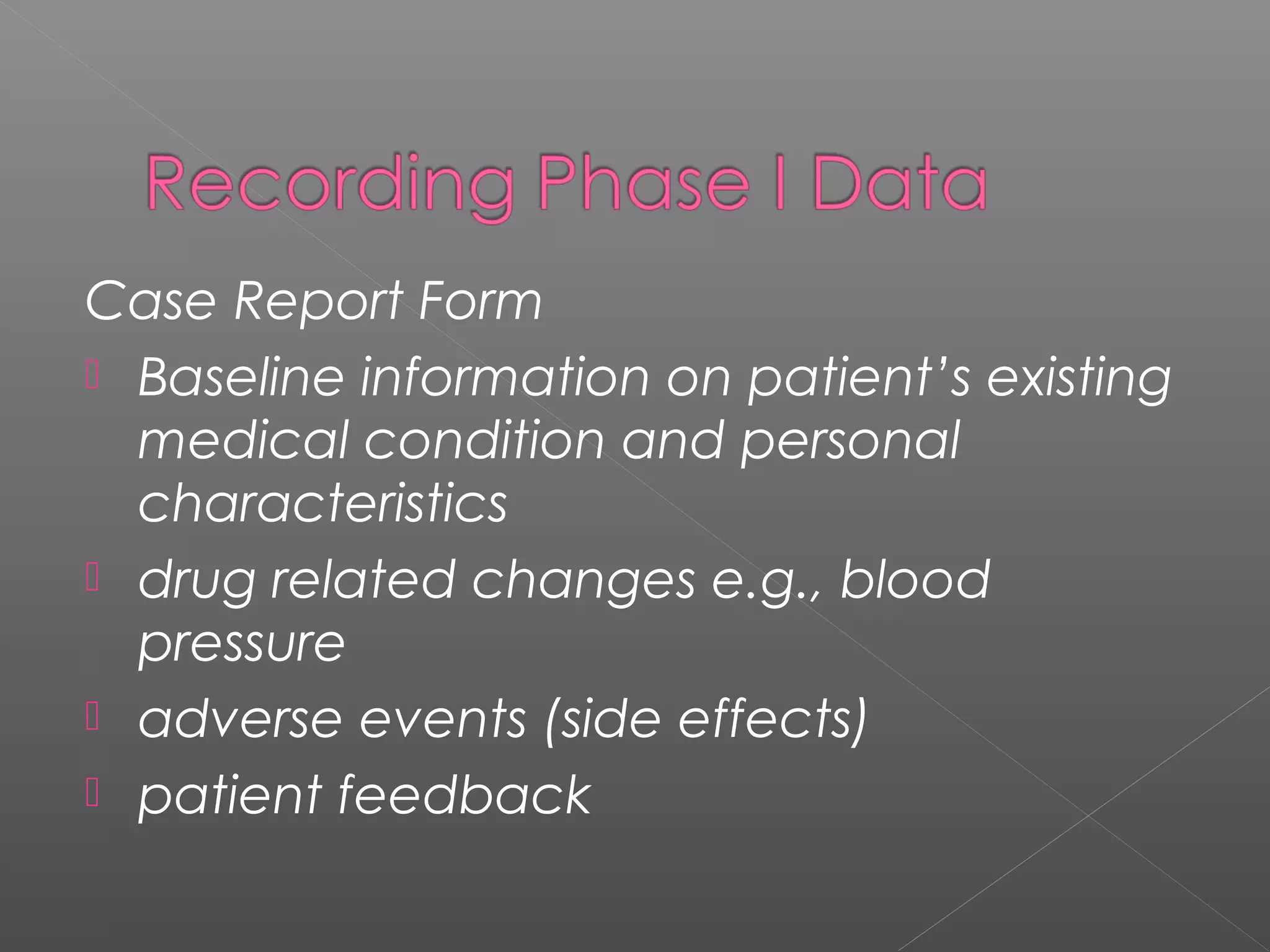 Case Report Form
 Baseline information on patient’s existing
medical condition and personal
characteristics
 drug related changes e.g., blood
pressure
 adverse events (side effects)
 patient feedback
 
