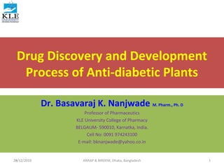 29/12/2010
Drug Discovery and Development
Process of Anti-diabetic Plants
Dr. Basavaraj K. Nanjwade M. Pharm., Ph. D
Professor of Pharmaceutics
KLE University College of Pharmacy
BELGAUM- 590010, Karnatka, India.
Cell No: 0091 974243100
E-mail: bknanjwade@yahoo.co.in
28/12/2010 1ANRAP & BIRDEM, Dhaka, Bangladesh
 