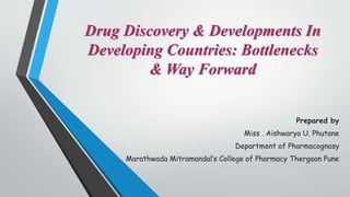 Drug Discovery & Developments In
Developing Countries: Bottlenecks
& Way Forward
Prepared by
Miss . Aishwarya U. Phutane
Department of Pharmacognosy
Marathwada Mitramandal’s College of Pharmacy Thergaon Pune
 