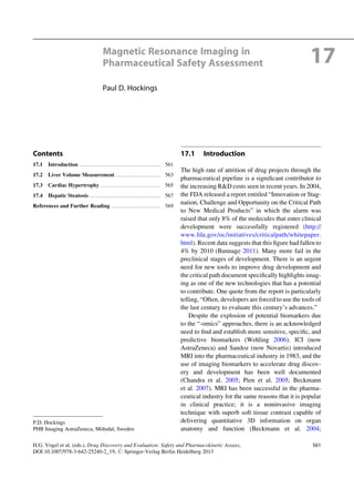 Magnetic Resonance Imaging in
Pharmaceutical Safety Assessment 17
Paul D. Hockings
Contents
17.1 Introduction ........................................ 561
17.2 Liver Volume Measurement ...................... 563
17.3 Cardiac Hypertrophy ............................. 565
17.4 Hepatic Steatosis ................................... 567
References and Further Reading ........................ 569
17.1 Introduction
The high rate of attrition of drug projects through the
pharmaceutical pipeline is a signiﬁcant contributor to
the increasing R&D costs seen in recent years. In 2004,
the FDA released a report entitled “Innovation or Stag-
nation, Challenge and Opportunity on the Critical Path
to New Medical Products” in which the alarm was
raised that only 8% of the molecules that enter clinical
development were successfully registered (http://
www.fda.gov/oc/initiatives/criticalpath/whitepaper.
html). Recent data suggests that this ﬁgure had fallen to
4% by 2010 (Bunnage 2011). Many more fail in the
preclinical stages of development. There is an urgent
need for new tools to improve drug development and
the critical path document speciﬁcally highlights imag-
ing as one of the new technologies that has a potential
to contribute. One quote from the report is particularly
telling, “Often, developers are forced to use the tools of
the last century to evaluate this century’s advances.”
Despite the explosion of potential biomarkers due
to the “-omics” approaches, there is an acknowledged
need to ﬁnd and establish more sensitive, speciﬁc, and
predictive biomarkers (Wehling 2006). ICI (now
AstraZeneca) and Sandoz (now Novartis) introduced
MRI into the pharmaceutical industry in 1983, and the
use of imaging biomarkers to accelerate drug discov-
ery and development has been well documented
(Chandra et al. 2005; Pien et al. 2005; Beckmann
et al. 2007). MRI has been successful in the pharma-
ceutical industry for the same reasons that it is popular
in clinical practice; it is a noninvasive imaging
technique with superb soft tissue contrast capable of
delivering quantitative 3D information on organ
anatomy and function (Beckmann et al. 2004;
P.D. Hockings
PHB Imaging AstraZeneca, Mo¨lndal, Sweden
H.G. Vogel et al. (eds.), Drug Discovery and Evaluation: Safety and Pharmacokinetic Assays,
DOI 10.1007/978-3-642-25240-2_19, # Springer-Verlag Berlin Heidelberg 2013
561
 