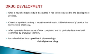  Once a new chemical entity is discovered it has to be subjected to the development
process.
 Chemical synthetic activity is mostly carried out in R&D divisions of p’ceutical lab
by synthetic chemistry.
 After synthesis the structure of new compound and its purity is determine and
confirmed by analytical chemist.
 It can be divided into – preclinical pharmacology
clinical pharmacology
 