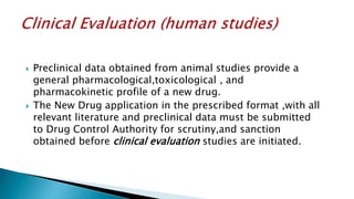  Preclinical data obtained from animal studies provide a
general pharmacological,toxicological , and
pharmacokinetic profile of a new drug.
 The New Drug application in the prescribed format ,with all
relevant literature and preclinical data must be submitted
to Drug Control Authority for scrutiny,and sanction
obtained before clinical evaluation studies are initiated.
 