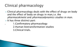  Clinical pharmacology deals with the effect of drugs on body
and the effect of body on drugs in man,i.e. the
pharmacokinetic and pharmacodynamics studies in man.
 It has three distinct part:
. 1.Confirmatory pharmacology
2.Human biotransformation studies
3.Clinical trials.
 