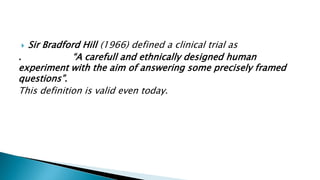  Sir Bradford Hill (1966) defined a clinical trial as
. “A carefull and ethnically designed human
experiment with the aim of answering some precisely framed
questions”.
This definition is valid even today.
 
