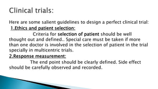 Here are some salient guidelines to design a perfect clinical trial:
1.Ethics and patient selection:
Criteria for selection of patient should be well
thought out and defined.. Special care must be taken if more
than one doctor is involved in the selection of patient in the trial
specially in multicentric trials.
2.Response measurement:
The end point should be clearly defined. Side effect
should be carefully observed and recorded.
 