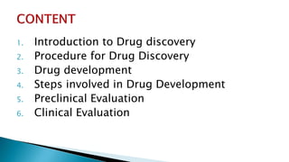 1. Introduction to Drug discovery
2. Procedure for Drug Discovery
3. Drug development
4. Steps involved in Drug Development
5. Preclinical Evaluation
6. Clinical Evaluation
 