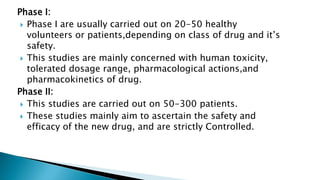 Phase I:
 Phase I are usually carried out on 20-50 healthy
volunteers or patients,depending on class of drug and it’s
safety.
 This studies are mainly concerned with human toxicity,
tolerated dosage range, pharmacological actions,and
pharmacokinetics of drug.
Phase II:
 This studies are carried out on 50-300 patients.
 These studies mainly aim to ascertain the safety and
efficacy of the new drug, and are strictly Controlled.
 