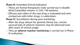 Phase III: Extended clinical Evaluation
 These are formal therapeutic trials carried out in double
blind Controlled manner in 250-100 patients.
 Efficacy and safety of the new drug is evaluated and even
comparison with other drugs is undertaken.
Phase IV: Surveillance during post marketing
 After the drug release for general clinical use, certain
unusual type of adverse reactions may be observed even
after years of clinical usage.
 Thus,an adverse reaction monitoring is carried out in Phase
IV evaluation.
 