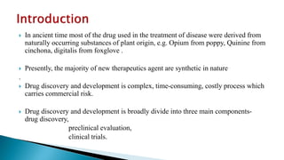  In ancient time most of the drug used in the treatment of disease were derived from
naturally occurring substances of plant origin, e.g. Opium from poppy, Quinine from
cinchona, digitalis from foxglove .
 Presently, the majority of new therapeutics agent are synthetic in nature
.
 Drug discovery and development is complex, time-consuming, costly process which
carries commercial risk.
 Drug discovery and development is broadly divide into three main components-
drug discovery,
preclinical evaluation,
clinical trials.
 