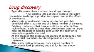Drug discovery
 Typically, researchers discover new drugs through:
New insights into a disease process that allow
researchers to design a product to stop or reverse the effects
of the disease.
 Many tests of molecular compounds to find possible
beneficial effects against any of a large number of diseases.
 Existing treatments that have unanticipated effects.New
technologies, such as those that provide new ways to target
medical products to specific sites within the body or to
manipulate genetic material.
 At this stage in the process, thousands of compounds may
bepotential candidates for development as a medical
treatment.
 After early testing, however, only a small number of
compounds look promising and call for further study.
 