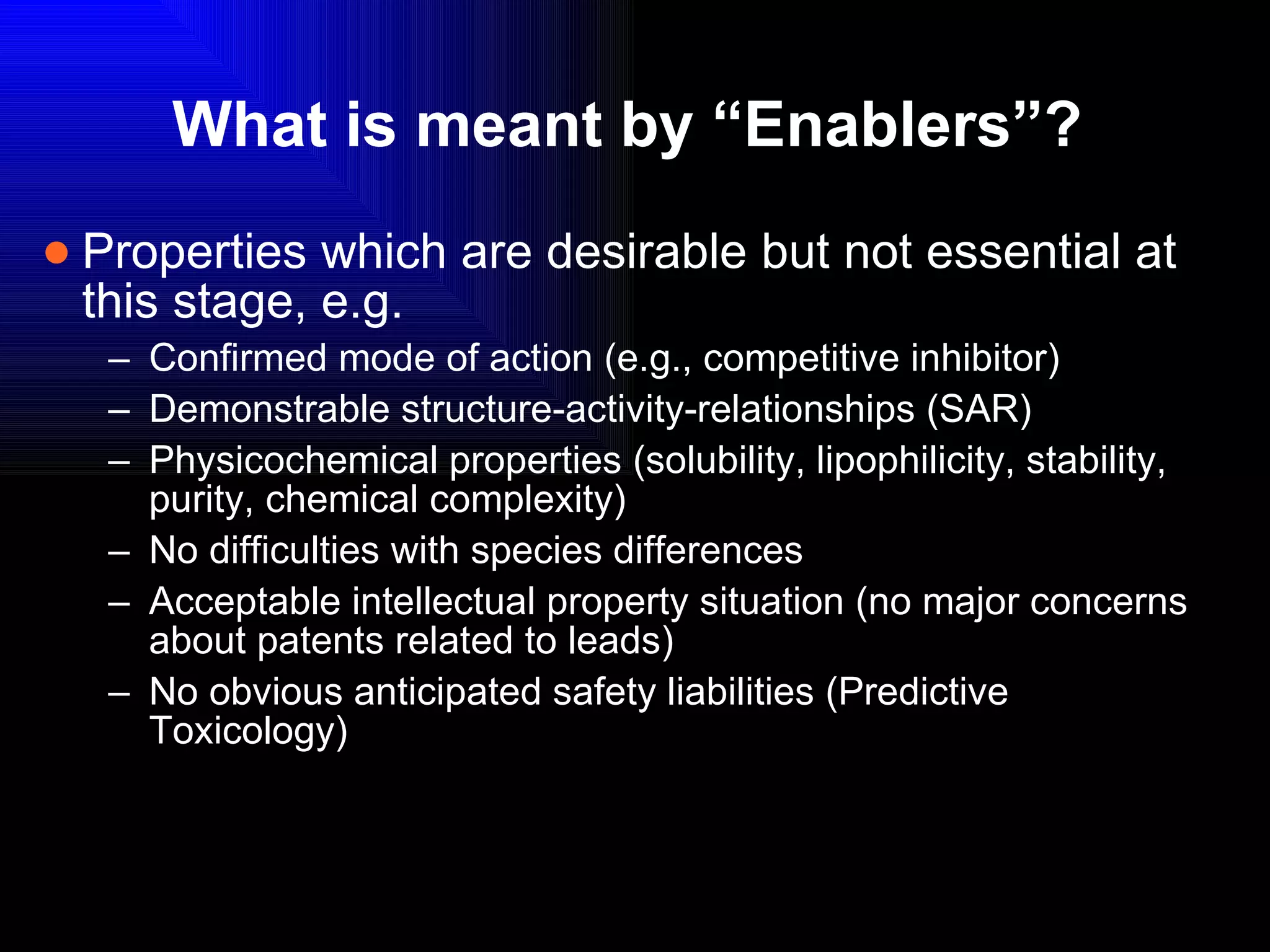 What is meant by “Enablers”? Properties which are desirable but not essential at this stage, e.g.  Confirmed mode of action (e.g., competitive inhibitor) Demonstrable structure-activity-relationships (SAR) Physicochemical properties (solubility, lipophilicity, stability, purity, chemical complexity) No difficulties with species differences Acceptable intellectual property situation (no major concerns about patents related to leads) No obvious anticipated safety liabilities (Predictive Toxicology) 