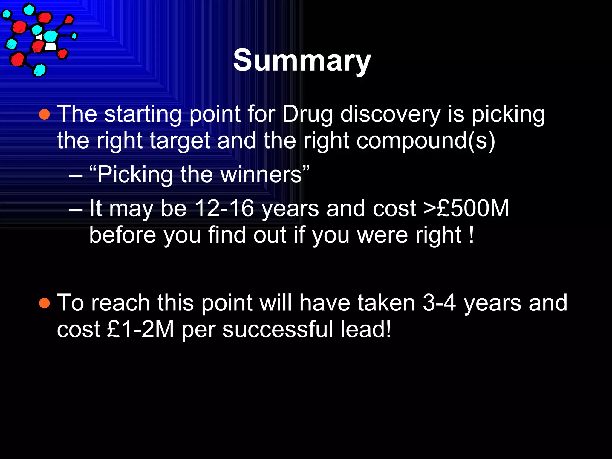Summary The starting point for Drug discovery is picking the right target and the right compound(s) “ Picking the winners” It may be 12-16 years and cost >£500M before you find out if you were right ! To reach this point will have taken 3-4 years and cost £1-2M per successful lead! 