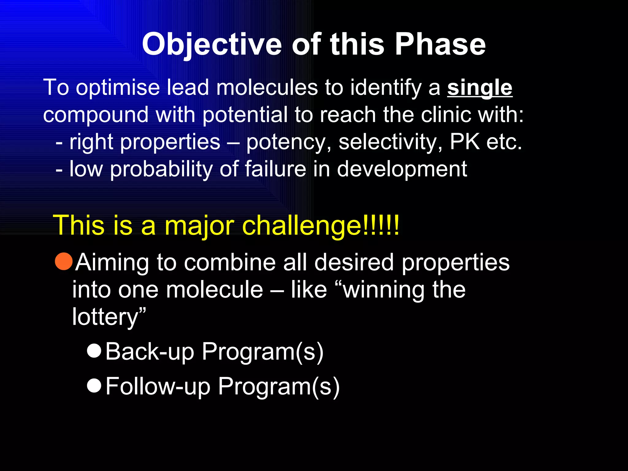 Objective of this Phase This is a major challenge!!!!! Aiming to combine all desired properties into one molecule – like “winning the lottery” Back-up Program(s) Follow-up Program(s) To optimise lead molecules to identify a  single  compound with potential to reach the clinic with: - right properties – potency, selectivity, PK etc. - low probability of failure in development 