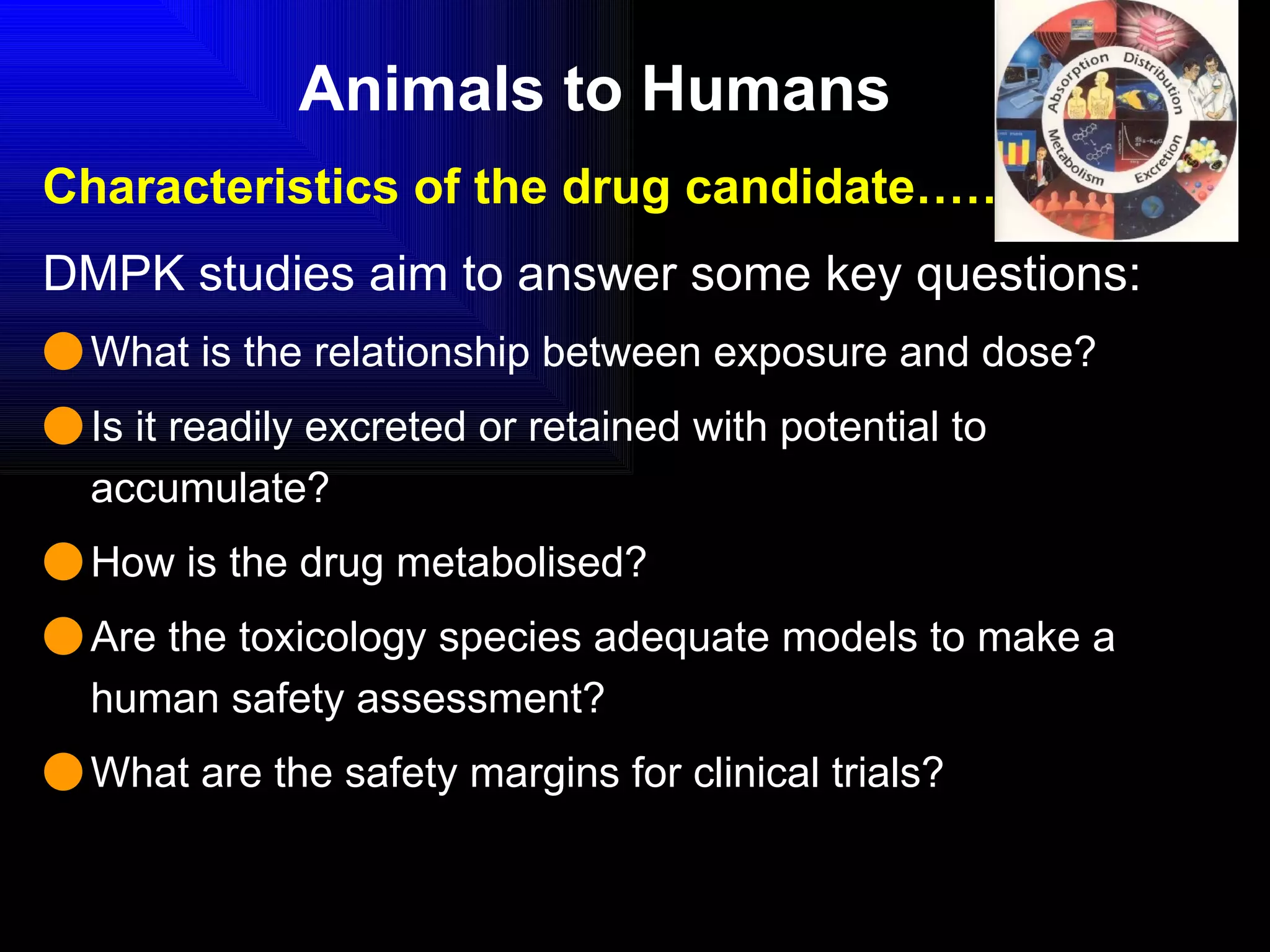Animals to Humans Characteristics of the drug candidate………. DMPK studies aim to answer some key questions: What is the relationship between exposure and dose? Is it readily excreted or retained with potential to accumulate? How is the drug metabolised? Are the toxicology species adequate models to make a human safety assessment? What are the safety margins for clinical trials? 