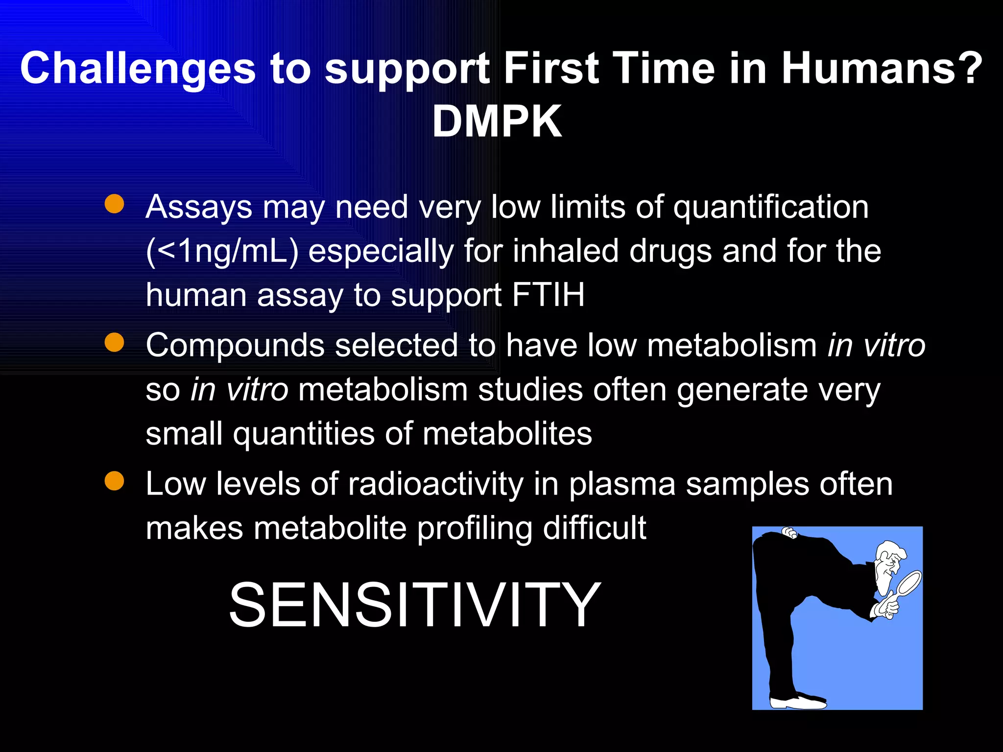 Challenges to support First Time in Humans? DMPK   Assays may need very low limits of quantification (<1ng/mL) especially for inhaled drugs and for the human assay to support FTIH Compounds selected to have low metabolism  in vitro  so  in vitro  metabolism studies often generate very small quantities of metabolites Low levels of radioactivity in plasma samples often makes metabolite profiling difficult SENSITIVITY 