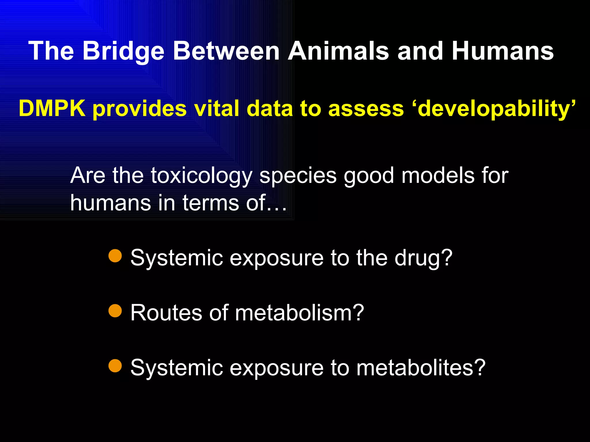 The Bridge Between Animals and Humans   Are the toxicology species good models for humans in terms of… Systemic exposure to the drug? Routes of metabolism? Systemic exposure to metabolites? DMPK provides vital data to assess ‘developability’ 