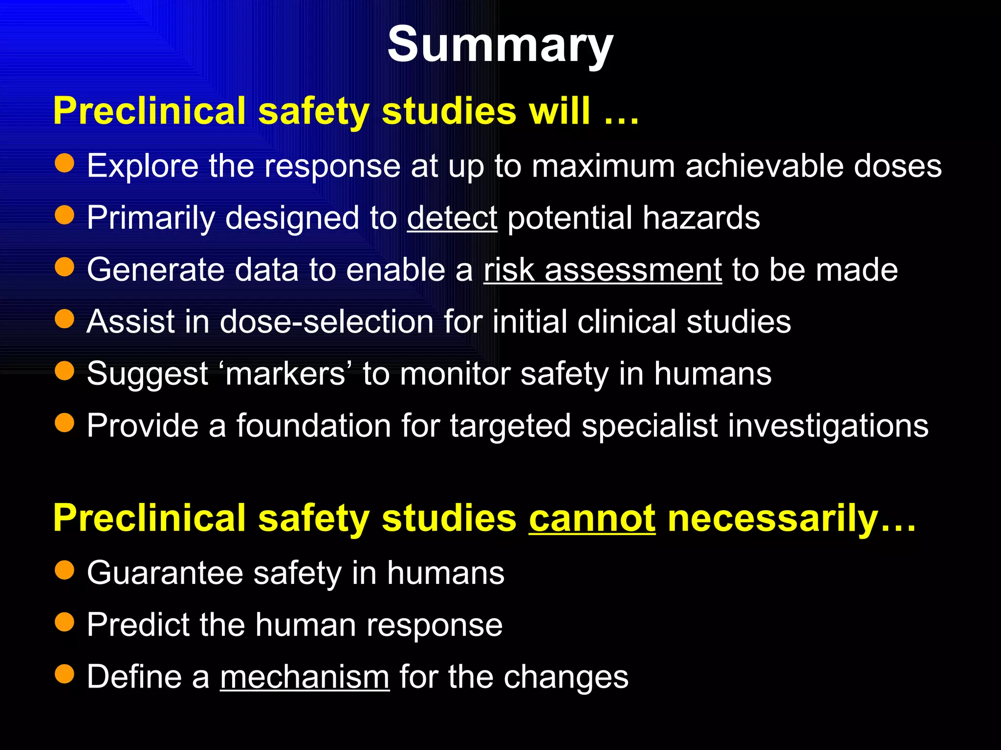 Preclinical safety studies will … Explore the response at up to maximum achievable doses Primarily designed to  detect  potential hazards Generate data to enable a  risk assessment  to be made Assist in dose-selection for initial clinical studies Suggest ‘markers’ to monitor safety in humans Provide a foundation for targeted specialist investigations Preclinical safety studies  cannot  necessarily… Guarantee safety in humans Predict the human response Define a  mechanism  for the changes Summary 