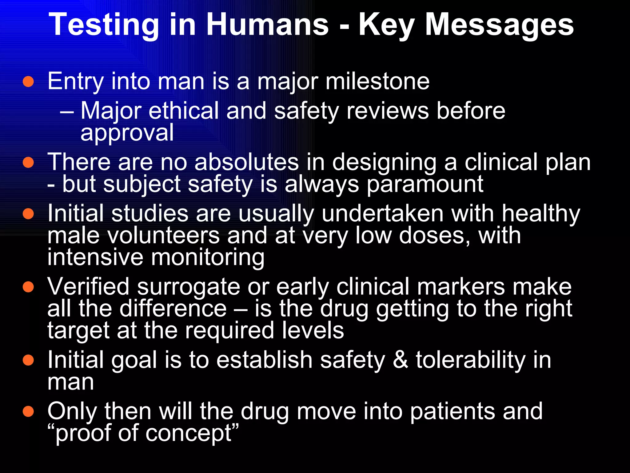 Testing in Humans - Key Messages Entry into man is a major milestone Major ethical and safety reviews before approval There are no absolutes in designing a clinical plan - but subject safety is always paramount Initial studies are usually undertaken with healthy male volunteers and at very low doses, with intensive monitoring Verified surrogate or early clinical markers make  all the difference – is the drug getting to the right target at the required levels Initial goal is to establish safety & tolerability in man Only then will the drug move into patients and “proof of concept” 