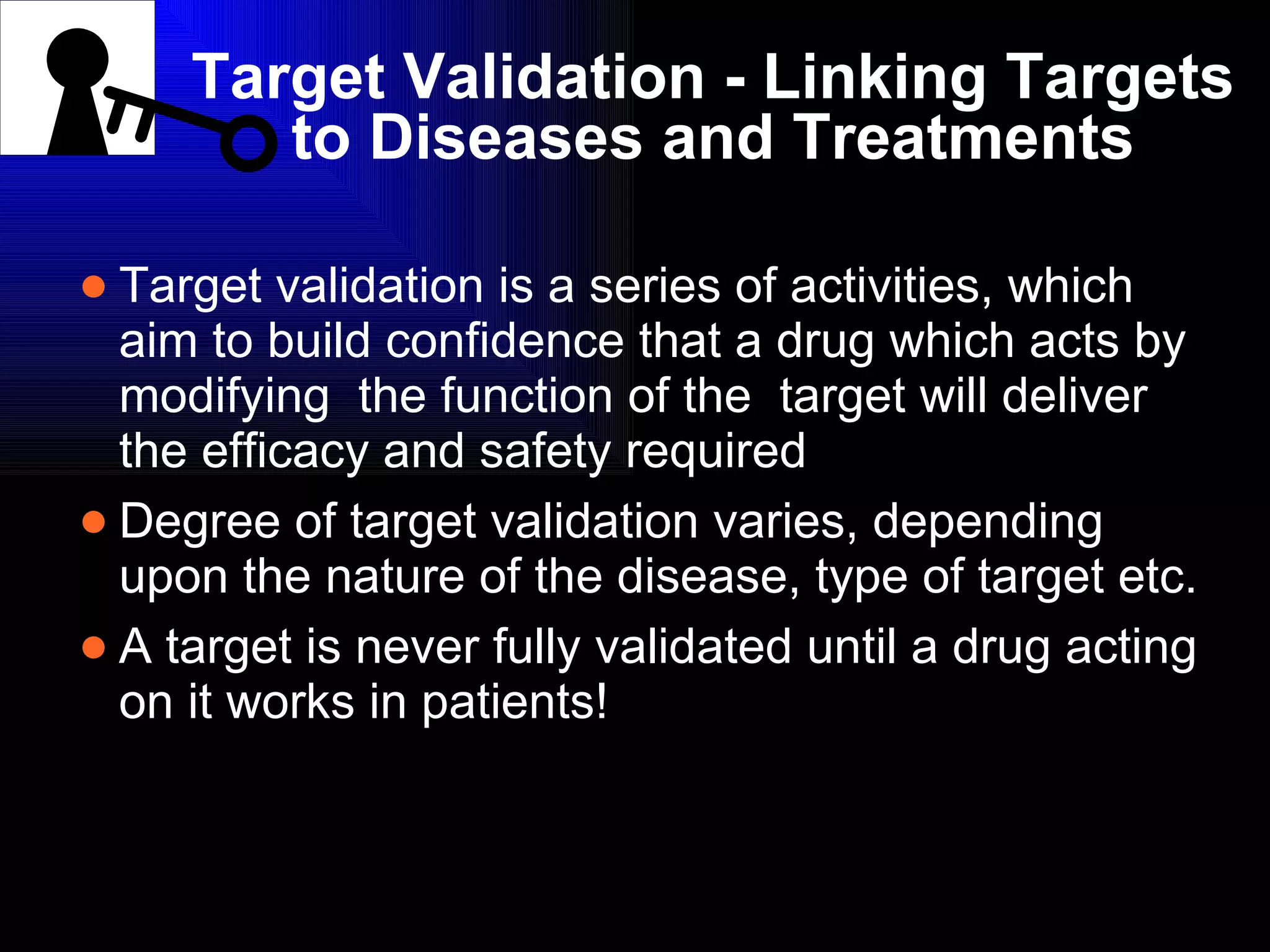 Target Validation - Linking Targets to Diseases and Treatments Target validation is a series of activities, which aim to build confidence that a drug which acts by modifying  the function of the  target will deliver the efficacy and safety required Degree of target validation varies, depending upon the nature of the disease, type of target etc. A target is never fully validated until a drug acting on it works in patients! 