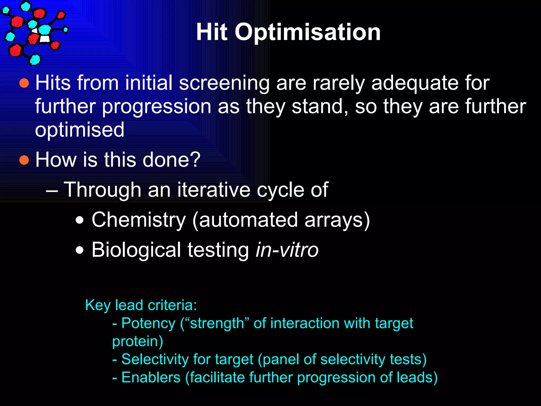 Hit Optimisation  Hits from initial screening are rarely adequate for further progression as they stand, so they are further optimised How is this done? Through an iterative cycle of Chemistry (automated arrays) Biological testing  in-vitro   Key lead criteria: - Potency (“strength” of interaction with target protein) - Selectivity for target (panel of selectivity tests) - Enablers (facilitate further progression of leads) 