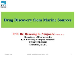 Drug Discovery from Marine Sources


                 Prof. Dr. Basvaraj K. Nanjwade                       M. Pharm., Ph. D

                         Department of Pharmaceutics
                       KLE University College of Pharmacy
                             BELGAUM-590010
                              Karnataka, INDIA



15th Nov. 2011               Poona College of Pharmacy, BVDU, Pune.                      1
 