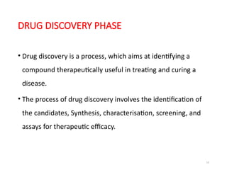 12
DRUG DISCOVERY PHASE
• Drug discovery is a process, which aims at identifying a
compound therapeutically useful in treating and curing a
disease.
• The process of drug discovery involves the identification of
the candidates, Synthesis, characterisation, screening, and
assays for therapeutic efficacy.
 