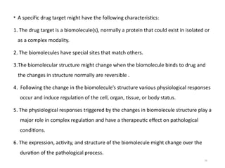 16
• A specific drug target might have the following characteristics:
1. The drug target is a biomolecule(s), normally a protein that could exist in isolated or
as a complex modality.
2. The biomolecules have special sites that match others.
3.The biomolecular structure might change when the biomolecule binds to drug and
the changes in structure normally are reversible .
4. Following the change in the biomolecule’s structure various physiological responses
occur and induce regulation of the cell, organ, tissue, or body status.
5. The physiological responses triggered by the changes in biomolecule structure play a
major role in complex regulation and have a therapeutic effect on pathological
conditions.
6. The expression, activity, and structure of the biomolecule might change over the
duration of the pathological process.
 
