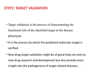 20
STEP2: TARGET VALIDATION
• Target validation is the process of demonstrating the
functional role of the identified target in the disease
phenotype.
• It is the process by which the predicted molecular target is
verified.
• New drug target validation might be of great help not only to
new drug research and development but also provide more
insight into the pathogenesis of target related diseases.
 