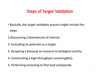 21
Steps of Target Validation
• Basically, the target validation process might include five
steps:
1.Discovering a biomolecule of interest.
2. Evaluating its potential as a target.
3. Designing a bioassay to measure its biological activity.
4. Constructing a high-throughput screening(hts).
5. Performing screening to find lead compounds.
 