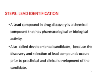 22
STEP3: LEAD IDENTIFICATION
•A Lead compound in drug discovery is a chemical
compound that has pharmacological or biological
activity.
•Also called developmental candidates, because the
discovery and selection of lead compounds occurs
prior to preclinical and clinical development of the
candidate.
 
